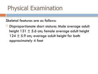 Physical Examination
Skeletal features are as follows:
 Disproportionate short stature: Male average adult
height 131 ± 5.6 cm; female average adult height
124 ± 5.9 cm; average adult height for both
approximately 4 feet
 