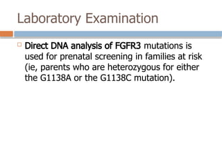 Laboratory Examination
 Direct DNA analysis of FGFR3 mutations is
used for prenatal screening in families at risk
(ie, parents who are heterozygous for either
the G1138A or the G1138C mutation).
 