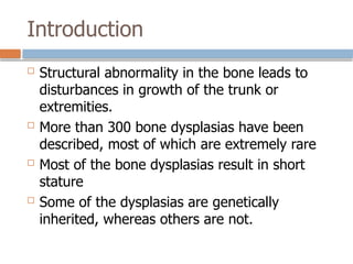 Introduction
 Structural abnormality in the bone leads to
disturbances in growth of the trunk or
extremities.
 More than 300 bone dysplasias have been
described, most of which are extremely rare
 Most of the bone dysplasias result in short
stature
 Some of the dysplasias are genetically
inherited, whereas others are not.
 
