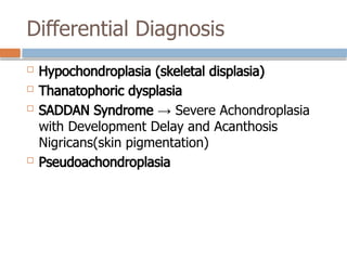 Differential Diagnosis
 Hypochondroplasia (skeletal displasia)
 Thanatophoric dysplasia
 SADDAN Syndrome → Severe Achondroplasia
with Development Delay and Acanthosis
Nigricans(skin pigmentation)
 Pseudoachondroplasia
 