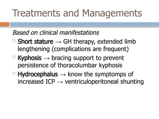 Treatments and Managements
Based on clinical manifestations
 Short stature → GH therapy, extended limb
lengthening (complications are frequent)
 Kyphosis → bracing support to prevent
persistence of thoracolumbar kyphosis
 Hydrocephalus → know the symptomps of
increased ICP → ventriculoperitoneal shunting
 