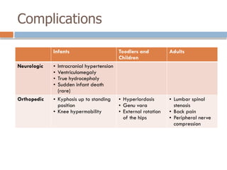Complications
Infants Toodlers and
Children
Adults
Neurologic • Intracranial hypertension
• Ventriculomegaly
• True hydrocephaly
• Sudden infant death
(rare)
Orthopedic • Kyphosis up to standing
position
• Knee hypermobility
• Hyperlordosis
• Genu vara
• External rotation
of the hips
• Lumbar spinal
stenosis
• Back pain
• Peripheral nerve
compression
 