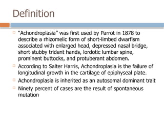 Definition
 “Achondroplasia” was first used by Parrot in 1878 to
describe a rhizomelic form of short-limbed dwarfism
associated with enlarged head, depressed nasal bridge,
short stubby trident hands, lordotic lumbar spine,
prominent buttocks, and protuberant abdomen.
 According to Salter Harris, Achondroplasia is the failure of
longitudinal growth in the cartilage of epiphyseal plate.
 Achondroplasia is inherited as an autosomal dominant trait
 Ninety percent of cases are the result of spontaneous
mutation
 