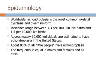 Epidemiology
 Worldwide, achondroplasia is the most common skeletal
dysplasia and dwarfism-form
 Incidence range between 1.3 per 100.000 live births and
1.5 per 10.000 live births
 Approximately 10,000 individuals are estimated to have
achondroplasia in the United States.
 About 80% of all "little people" have achondroplasia.
 The frequency is equal in males and females and all
races
 