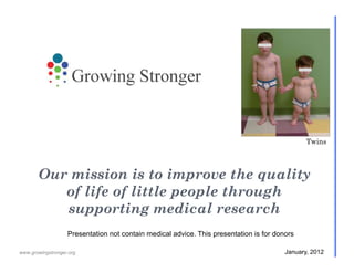 Twins



       Our mission is to improve the quality
          of life of little people through
          supporting medical research
                   Presentation not contain medical advice. This presentation is for donors

www.growingstronger.org                                                                 January, 2012
 