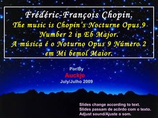 Frédéric-François Chopin.
The music is Chopin’s Nocturne Opus 9
Number 2 in Eb Major.
A música é o Noturno Opus 9 Número 2
em Mi bemol Maior.
Por/By
Auckje
July/Julho 2009
Slides change according to text.
Slides passam de acôrdo com o texto.
Adjust sound/Ajuste o som.
 