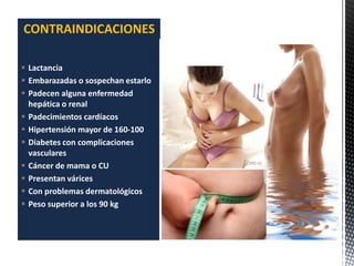  Lactancia
 Embarazadas o sospechan estarlo
 Padecen alguna enfermedad
hepática o renal
 Padecimientos cardíacos
 Hipertensión mayor de 160-100
 Diabetes con complicaciones
vasculares
 Cáncer de mama o CU
 Presentan várices
 Con problemas dermatológicos
 Peso superior a los 90 kg
CONTRAINDICACIONES
 