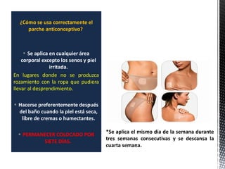 ¿Cómo se usa correctamente el
parche anticonceptivo?
 Se aplica en cualquier área
corporal excepto los senos y piel
irritada.
En lugares donde no se produzca
rozamiento con la ropa que pudiera
llevar al desprendimiento.
 Hacerse preferentemente después
del baño cuando la piel está seca,
libre de cremas o humectantes.
 PERMANECER COLOCADO POR
SIETE DÍAS.
*Se aplica el mismo día de la semana durante
tres semanas consecutivas y se descansa la
cuarta semana.
 