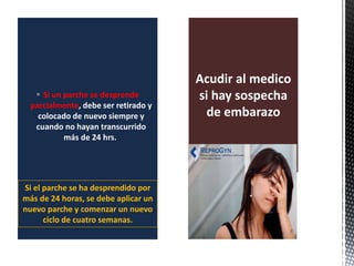  Si un parche se desprende
parcialmente, debe ser retirado y
colocado de nuevo siempre y
cuando no hayan transcurrido
más de 24 hrs.
Acudir al medico
si hay sospecha
de embarazo
Si el parche se ha desprendido por
más de 24 horas, se debe aplicar un
nuevo parche y comenzar un nuevo
ciclo de cuatro semanas.
 