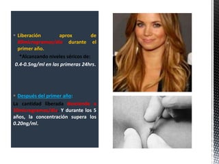  Liberación aprox de
80microgramos/día durante el
primer año.
*Alcanzando niveles séricos de:
0.4-0.5ng/ml en las primeras 24hrs.
 Después del primer año:
La cantidad liberada desciende a
30microgramos/día. Y durante los 5
años, la concentración supera los
0.20ng/ml.
 
