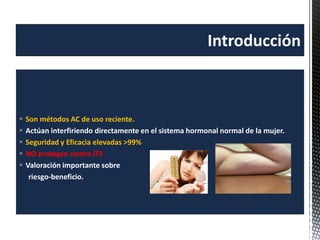  Son métodos AC de uso reciente.
 Actúan interfiriendo directamente en el sistema hormonal normal de la mujer.
 Seguridad y Eficacia elevadas >99%
 NO protegen contra ITS
 Valoración importante sobre
riesgo-beneficio.
Introducción
 
