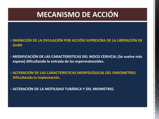 INHIBICIÓN DE LA OVULACIÓN POR ACCIÓN SUPRESORA DE LA LIBERACIÓN DE
GnRH
MODIFICACIÓN DE LAS CARACTERISTICAS DEL MOCO CERVICAL (Se vuelve más
espeso) dificultando la entrada de los espermatozoides.
ALTERACIÓN DE LAS CARACTERISTICAS MORFOLÓGICAS DEL ENDOMETRIO.
Dificultando la implantación.
ALTERACIÓN DE LA MOTILIDAD TUBÁRICA Y DEL MIOMETRIO.
MECANISMO DE ACCIÓN
 