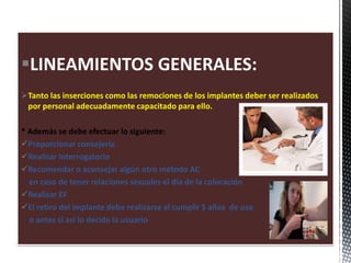 LINEAMIENTOS GENERALES:
Tanto las inserciones como las remociones de los implantes deber ser realizados
por personal adecuadamente capacitado para ello.
* Además se debe efectuar lo siguiente:
Proporcionar consejería
Realizar interrogatorio
Recomendar o aconsejar algún otro método AC
en caso de tener relaciones sexuales el día de la colocación
Realizar EF
El retiro del implante debe realizarse al cumplir 5 años de uso
o antes si así lo decide la usuario
 