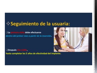 Seguimiento de la usuaria:
La primera visita debe efectuarse
dentro del primer mes a partir de la inserción.
Después cita c/año,
hasta completar los 5 años de efectividad del implante.
 