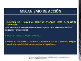  SECRECIÓN DE HORMONAS DESDE LA EPIDERMIS HASTA EL TORRENTE
SANGUÍNEO.
Estas hormonas se vierten hacia el torrente sanguíneo (son una combinación de
estrógenos y progesterona).
 HACE MÁS ESPESO EL MOCO CERVICAL.
 Provoca ALTERACIONES ESTRUCTURALES Y FUNCIONALES EN EL ENDOMETRIO para
reducir la probabilidad de que se produzca la implantación.
MECANISMO DE ACCIÓN
Artículo: Norma Oficial Mexicana de los Servicios de Planificación Familiar
Revista: Salud Pública de México
 