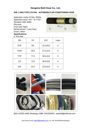 Hengshui Baili Hose Co., Ltd.
Jane Zhang, Email: sales04@bailihose.com, Tel: +86 15233283591(whatsapp)
SAE J 2064 TYPE E R134A AUTOMOBILE AIR CONDITIONING HOSE
Application media: R134a, R404a
Application temp: -40℃ to +135℃
Standard: SAE J2064
Structure:
Inner tube: Nylon
Reinforcement: 1 yarn braid
Cover: rubber
Specifications:
II. Thin wall
DN I.D. O.D. Layer
5/16” 8.4 15.2±0.2 4
13/32” 10.5 17.1±0.2 4
7/16” 11.5 18.1±0.2 4
1/2” 13.2 20.5±0.2 4
5/8” 15.5 22.2±0.2 4
BAILI HOSE-JANE Whatsapp: 0086 15233283591, sales04@bailihose.com.
 