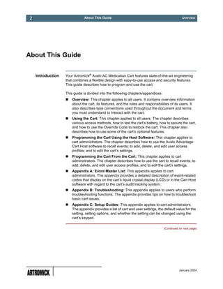 2                              About This Guide                                                 Overview




About This Guide


     Introduction   Your Artromick® Avalo AC Medication Cart features state-of-the-art engineering
                    that combines a flexible design with easy-to-use access and security features.
                    This guide describes how to program and use the cart.

                    This guide is divided into the following chapters/appendices:
                        Overview: This chapter applies to all users. It contains overview information
                        about the cart, its features, and the roles and responsibilities of its users. It
                        also describes type conventions used throughout the document and terms
                        you must understand to interact with the cart.
                        Using the Cart: This chapter applies to all users. The chapter describes
                        various access methods, how to test the cart’s battery, how to secure the cart,
                        and how to use the Override Code to restock the cart. This chapter also
                        describes how to use some of the cart’s optional features.
                        Programming the Cart Using the Host Software: This chapter applies to
                        cart administrators. The chapter describes how to use the Avalo Advantage
                        Cart Host software to recall events; to add, delete, and edit user access
                        profiles; and to edit the cart’s settings.
                        Programming the Cart From the Cart: This chapter applies to cart
                        administrators. The chapter describes how to use the cart to recall events; to
                        add, delete, and edit user access profiles; and to edit the cart’s settings.
                        Appendix A: Event Master List: This appendix applies to cart
                        administrators. The appendix provides a detailed description of event-related
                        codes that display on the cart’s liquid crystal display (LCD) or in the Cart Host
                        software with regard to the cart’s audit tracking system.
                        Appendix B: Troubleshooting: This appendix applies to users who perform
                        troubleshooting functions. The appendix provides tips on how to troubleshoot
                        basic cart issues.
                        Appendix C: Setup Guides: This appendix applies to cart administrators.
                        The appendix provides a list of cart and user settings, the default value for the
                        setting, setting options, and whether the setting can be changed using the
                        cart’s keypad.

                                                                                    (Continued on next page)




                                                                                               January 2004
 
