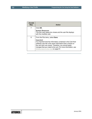 92   Modifying a User Profile                     Programming the Cart Using the Host Software




              (Contd)
               Step                                      Action

                 7        Click OK.
                          System Response
                          The Edit User dialog box closes and the user file displays
                          with the modified user.

                 8        From the File menu, select Save.
                          Important
                          It is important that the information contained in the Cart Host
                          software user file is the same information that is stored on
                          the cart (and vice versa). Therefore, you should apply
                          changes that you make to the cart. For more information, see
                          Writing Users to the Cart on page 81.




                                                                                      January 2004
 