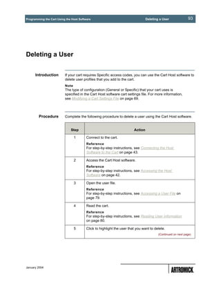 Programming the Cart Using the Host Software                                     Deleting a User              93




Deleting a User


      Introduction        If your cart requires Specific access codes, you can use the Cart Host software to
                          delete user profiles that you add to the cart.
                          Note
                          The type of configuration (General or Specific) that your cart uses is
                          specified in the Cart Host software cart settings file. For more information,
                          see Modifying a Cart Settings File on page 69.




        Procedure         Complete the following procedure to delete a user using the Cart Host software.


                              Step                                      Action

                                 1       Connect to the cart.
                                         Reference
                                         For step-by-step instructions, see Connecting the Host
                                         Software to the Cart on page 43.

                                 2       Access the Cart Host software.
                                         Reference
                                         For step-by-step instructions, see Accessing the Host
                                         Software on page 42.

                                 3       Open the user file.
                                         Reference
                                         For step-by-step instructions, see Accessing a User File on
                                         page 79.

                                 4       Read the cart.
                                         Reference
                                         For step-by-step instructions, see Reading User Information
                                         on page 80.

                                 5       Click to highlight the user that you want to delete.
                                                                                         (Continued on next page)




January 2004
 