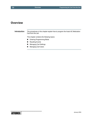 96                             Overview                            Programming the Cart From the Cart




Overview


     Introduction   The procedures in this chapter explain how to program the Avalo AC Medication
                    Cart from the cart.

                    This chapter contains the following topics:
                        Entering Programming Mode
                        Recalling Events
                        Managing Cart Settings
                        Managing Cart Users




                                                                                          January 2004
 