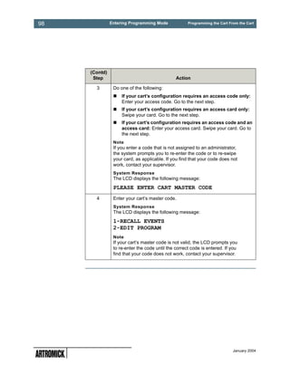 98             Entering Programming Mode             Programming the Cart From the Cart




     (Contd)
      Step                                     Action

       3        Do one of the following:
                    If your cart’s configuration requires an access code only:
                    Enter your access code. Go to the next step.
                    If your cart’s configuration requires an access card only:
                    Swipe your card. Go to the next step.
                    If your cart’s configuration requires an access code and an
                    access card: Enter your access card. Swipe your card. Go to
                    the next step.
                Note
                If you enter a code that is not assigned to an administrator,
                the system prompts you to re-enter the code or to re-swipe
                your card, as applicable. If you find that your code does not
                work, contact your supervisor.
                System Response
                The LCD displays the following message:
                PLEASE ENTER CART MASTER CODE
       4        Enter your cart’s master code.
                System Response
                The LCD displays the following message:
                1-RECALL EVENTS
                2-EDIT PROGRAM
                Note
                If your cart’s master code is not valid, the LCD prompts you
                to re-enter the code until the correct code is entered. If you
                find that your code does not work, contact your supervisor.




                                                                            January 2004
 