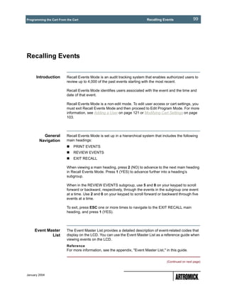 Programming the Cart From the Cart                                         Recalling Events               99




Recalling Events


      Introduction        Recall Events Mode is an audit tracking system that enables authorized users to
                          review up to 4,000 of the past events starting with the most recent.

                          Recall Events Mode identifies users associated with the event and the time and
                          date of that event.

                          Recall Events Mode is a non-edit mode. To edit user access or cart settings, you
                          must exit Recall Events Mode and then proceed to Edit Program Mode. For more
                          information, see Adding a User on page 121 or Modifying Cart Settings on page
                          103.




          General         Recall Events Mode is set up in a hierarchical system that includes the following
        Navigation        main headings:
                              PRINT EVENTS
                              REVIEW EVENTS
                              EXIT RECALL

                          When viewing a main heading, press 2 (NO) to advance to the next main heading
                          in Recall Events Mode. Press 1 (YES) to advance further into a heading’s
                          subgroup.

                          When in the REVIEW EVENTS subgroup, use 5 and 8 on your keypad to scroll
                          forward or backward, respectively, through the events in the subgroup one event
                          at a time. Use 2 and 0 on your keypad to scroll forward or backward through five
                          events at a time.

                          To exit, press ESC one or more times to navigate to the EXIT RECALL main
                          heading, and press 1 (YES).




     Event Master         The Event Master List provides a detailed description of event-related codes that
             List         display on the LCD. You can use the Event Master List as a reference guide when
                          viewing events on the LCD.
                          Reference
                          For more information, see the appendix, "Event Master List," in this guide.


                                                                                        (Continued on next page)



January 2004
 