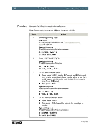 100                          Recalling Events                      Programming the Cart From the Cart




      Procedure   Complete the following procedure to recall events.

                  Note: To exit recall events, press ESC and then press 1 (YES).

                     Step                                    Action

                       1       Enter Programming Mode.
                               Reference
                               For step-by-step instructions, see Entering Programming
                               Mode on page 97.
                               System Response
                               The LCD displays the following message:
                               1-RECALL EVENTS
                               2-EDIT PROGRAM
                       2       Press 1 (RECALL EVENTS).
                               System Response
                               The LCD displays the following:
                               REVIEW EVENTS?
                               1-YES, 2-NO, ESC
                       3       Do you want to review events?
                                   If yes, press 1 (YES). Use the 5 (Forward) and 8 (Backward)
                                   keys on your keypad to scroll one event at a time or use the 2
                                   and 0 keys on your keypad to scroll through five events at a
                                   time. Press ESC to exit.
                                   If no, press 1 (NO).
                               System Response
                               The LCD displays the following message:
                               EXIT RECALL?
                               1-YES, 2-NO, ESC
                       4       Do you want to exit event recall?
                                   If yes, press 1 (YES).
                                   If no, press 1 (NO). Repeat the steps in this procedure as
                                   needed.
                               System Response
                               The LCD displays the following message:
                               1-RECALL EVENTS
                               2-EDIT PROGRAM


                                                                                          January 2004
 