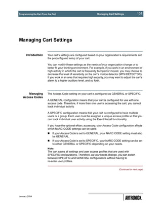 Programming the Cart From the Cart                                    Managing Cart Settings                101




Managing Cart Settings


      Introduction        Your cart’s settings are configured based on your organization’s requirements and
                          the preconfigured setup of your cart.

                          You can modify these settings as the needs of your organization change or to
                          better fit your working environment. For example, if you work in an environment of
                          high activity in which the cart is frequently bumped or moved, you may choose to
                          decrease the level of sensitivity on the cart’s motion detector (MTN DETECTOR).
                          If you work in an area that requires high security, you may want to adjust the cart’s
                          alarm to a higher auditory level, and so forth.




       Managing           The Access Code setting on your cart is configured as GENERAL or SPECIFIC.
   Access Codes
                          A GENERAL configuration means that your cart is configured for use with one
                          access code. Therefore, if more than one user is accessing the cart, you cannot
                          track individual activity.

                          A SPECIFIC configuration means that your cart is configured to have multiple
                          users or a group. Each user must be assigned a unique access profile so that you
                          can track individual user activity using the Event Recall functionality.

                          If you have the optional eNarc accessory, your Access Code configuration affects
                          which NARC CODE settings can be used:
                              If your Access Code is set to GENERAL, your NARC CODE setting must also
                              be GENERAL.
                              If your Access Code is set to SPECIFIC, your NARC CODE setting can be set
                              to either GENERAL or SPECIFIC depending on your needs.
                          Note
                          The cart saves all settings and user access profiles that are used with
                          SPECIFIC configurations. Therefore, as your needs change, you can switch
                          between SPECIFIC and GENERAL configurations without having to
                          re-enter user profiles.


                                                                                          (Continued on next page)




January 2004
 