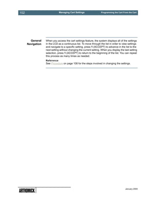 102                            Managing Cart Settings                Programming the Cart From the Cart




        General    When you access the cart settings feature, the system displays all of the settings
      Navigation   in the LCD as a continuous list. To move through the list in order to view settings
                   and navigate to a specific setting, press 1 (ACCEPT) to advance in the list to the
                   next setting without changing the current setting. When you display the last setting
                   selection, press 1 (ACCEPT) to return to the beginning of the list. You can repeat
                   this process as many times as needed.
                   Reference
                   See Procedure on page 108 for the steps involved in changing the settings.




                                                                                            January 2004
 