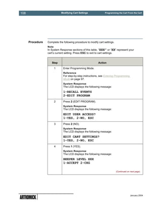 108                          Modifying Cart Settings               Programming the Cart From the Cart




      Procedure   Complete the following procedure to modify cart settings.
                  Note
                  In System Response sections of this table, “XXX” or “XX” represent your
                  cart’s current setting. Press ESC to exit to cart settings.


                     Step                                    Action

                         1     Enter Programming Mode.
                               Reference
                               For step-by-step instructions, see Entering Programming
                               Mode on page 97.
                               System Response
                               The LCD displays the following message:
                               1-RECALL EVENTS
                               2-EDIT PROGRAM
                         2     Press 2 (EDIT PROGRAM).
                               System Response
                               The LCD displays the following message:
                               EDIT USER ACCESS?
                               1-YES, 2-NO, ESC
                         3     Press 2 (NO).
                               System Response
                               The LCD displays the following message:
                               EDIT CART SETTINGS?
                               1-YES, 2-NO, ESC
                         4     Press 1 (YES).
                               System Response
                               The LCD displays the following message:
                               BEEPER LEVEL XXX
                               1-ACCEPT 2-CHG

                                                                              (Continued on next page)




                                                                                            January 2004
 
