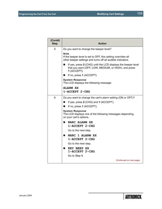 Programming the Cart From the Cart                                    Modifying Cart Settings                109




                             (Contd)
                              Step                                     Action

                                5      Do you want to change the beeper level?
                                       Note
                                       If the beeper level is set to OFF, this setting overrides all
                                       other beeper settings and turns off all audible indicators.
                                           If yes, press 2 (CHG) until the LCD displays the beeper level
                                           that you want (OFF, LOW, MEDIUM, or HIGH), and press
                                           1 (ACCEPT).
                                           If no, press 1 (ACCEPT).
                                       System Response
                                       The LCD displays the following message:
                                       ALARM XX
                                       1-ACCEPT 2-CHG
                                6      Do you want to change the cart’s alarm setting (ON or OFF)?
                                           If yes, press 2 (CHG) and 1 (ACCEPT).
                                           If no, press 1 (ACCEPT).
                                       System Response
                                       The LCD displays one of the following messages depending
                                       on your cart’s options.
                                           NARC ALARM XX
                                           1-ACCEPT 2-CHG
                                           Go to the next step.
                                           NARC 1 ALARM XX
                                           1-ACCEPT 2-CHG
                                           Go to the next step.
                                           KEY BEEP XX
                                           1-ACCEPT 2-CHG
                                           Go to Step 9.
                                                                                        (Continued on next page)




January 2004
 