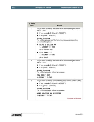 110             Modifying Cart Settings             Programming the Cart From the Cart




      (Contd)
       Step                                     Action

        7        Do you want to change the cart’s eNarc alarm setting for drawer 1
                 (ON or OFF)?
                     If yes, press 2 (CHG) and 1 (ACCEPT).
                     If no, press 1 (ACCEPT).
                 System Response
                 The LCD displays one of the following messages depending
                 on your cart’s options:
                     NARC 2 ALARM XX
                     1-ACCEPT 2-CHG
                     Go to the next step.
                     KEY BEEP XX
                     1-ACCEPT 2-CHG
                     Go to Step 9.

        8        Do you want to change the cart’s eNarc alarm setting for drawer 2
                 (ON or OFF)?
                     If yes, press 2 (CHG) and 1 (ACCEPT).
                     If no, press 1 (ACCEPT).
                 System Response
                 The LCD displays the following message:
                 KEY BEEP XX?
                 1-ACCEPT 2-CHG
        9        Do you want to change your cart’s key beep setting (ON or OFF)?
                     If yes, press 2 (CHG) and 1 (ACCEPT).
                     If no, press 1 (ACCEPT).
                 System Response
                 The LCD displays the following message:
                 AUTO SECURE XX MINUTES
                 1-ACCEPT 2-CHG
                                                              (Continued on next page)




                                                                            January 2004
 