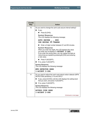 Programming the Cart From the Cart                                  Modifying Cart Settings               111




                             (Contd)
                              Step                                    Action

                               10      Do you want to change the cart’s auto secure interval setting?
                                           If yes:
                                               Press 2 (CHG).
                                           System Response
                                           The LCD displays the following message:
                                           AUTO SECURE _ _ MIN
                                           USE KEYPAD TO CHANGE
                                               Enter a 2-digit number between 01 and 99 minutes.
                                           System Response
                                           When you enter two digits, the LCD displays the value
                                           you enter and re-displays 1-ACCEPT 2-CHG.
                                           If you enter the wrong value, you can repeat this task as
                                           many times as needed by pressing 2 (CHG) and entering
                                           a new value.
                                               Press 1 (ACCEPT).
                                           If no, press 1 (ACCEPT).
                                       System Response
                                       The LCD displays the following message:
                                       MTN DETECTOR XXXX
                                       1-ACCEPT 2-CHG
                               11      Do you want to adjust the cart’s auto-relock motion detector (MTN
                                       DETECTOR) sensitivity (1-10 and OFF)?
                                           If yes, press 2 (CHG) until the LCD displays the setting level
                                           that you want, and press 1 (ACCEPT).
                                           If no, press 1 (ACCEPT).
                                       System Response
                                       The LCD displays the following message:
                                       ACCESS CODE XXXX
                                       1-ACCEPT 2-CHG
                                                                                     (Continued on next page)




January 2004
 