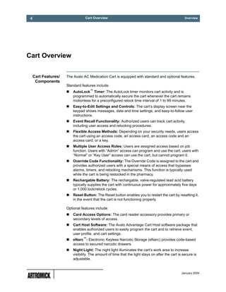 4                            Cart Overview                                                     Overview




Cart Overview


 Cart Features/   The Avalo AC Medication Cart is equipped with standard and optional features.
  Components
                  Standard features include:
                      AutoLock™ Timer: The AutoLock timer monitors cart activity and is
                      programmed to automatically secure the cart whenever the cart remains
                      motionless for a preconfigured relock time interval of 1 to 99 minutes.
                      Easy-to-Edit Settings and Controls: The cart’s display screen near the
                      keypad shows messages, date and time settings, and easy-to-follow user
                      instructions.
                      Event Recall Functionality: Authorized users can track cart activity,
                      including user access and relocking procedures.
                      Flexible Access Methods: Depending on your security needs, users access
                      the cart using an access code, an access card, an access code and an
                      access card, or a key.
                      Multiple User Access Roles: Users are assigned access based on job
                      function. Users with “Admin” access can program and use the cart; users with
                      “Normal” or “Key User” access can use the cart, but cannot program it.
                      Override Code Functionality: The Override Code is assigned to the cart and
                      provides authorized users with a special means of access that bypasses
                      alarms, timers, and relocking mechanisms. This function is typically used
                      while the cart is being restocked in the pharmacy.
                      Rechargable Battery: The rechargable, valve-regulated lead acid battery
                      typically supplies the cart with continuous power for approximately five days
                      or 1,000 lock/relock cycles.
                      Reset Button: The Reset button enables you to restart the cart by resetting it,
                      in the event that the cart is not functioning properly.

                  Optional features include:
                      Card Access Options: The card reader accessory provides primary or
                      secondary levels of access.
                      Cart Host Software: The Avalo Advantage Cart Host software package that
                      enables authorized users to easily program the cart and to retrieve event,
                      user profile, and cart settings.
                      eNarc™: Electronic Keyless Narcotic Storage (eNarc) provides code-based
                      access to secured narcotic drawers.
                      Night Light: The night light illuminates the cart’s work area to increase
                      visibility. The amount of time that the light stays on after the cart is secure is
                      adjustable.


                                                                                              January 2004
 