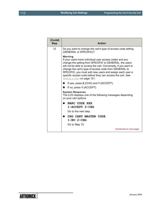 112             Modifying Cart Settings               Programming the Cart From the Cart




      (Contd)
       Step                                     Action

        12       Do you want to change the cart’s type of access code setting
                 (GENERAL or SPECIFIC)?
                 Warning
                 If your users have individual user access codes and you
                 change the setting from SPECIFIC to GENERAL, the users
                 will not be able to access the cart. Conversely, if you want to
                 change the cart’s type of access code from GENERAL to
                 SPECIFIC, you must add new users and assign each user a
                 specific access code before they can access the cart. See
                 Adding a User on page 121.
                     If yes, press 2 (CHG) and 1 (ACCEPT).
                     If no, press 1 (ACCEPT).
                 System Response
                 The LCD displays one of the following messages depending
                 on your cart options:
                     NARC CODE XXX
                     1-ACCEPT 2-CHG
                     Go to the next step.
                     CHG CART MASTER CODE
                     1-NO 2-CHG
                     Go to Step 15.
                                                                (Continued on next page)




                                                                              January 2004
 