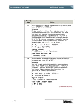 Programming the Cart From the Cart                                   Modifying Cart Settings              113




                             (Contd)
                              Step                                    Action

                               13      If applicable, do you want to change cart’s type of eNarc access
                                       code (SPECIFIC or GENERAL)?
                                       Warning
                                       If your users have individual eNarc access codes and you
                                       change the setting from SPECIFIC to GENERAL, the users
                                       will not be able to access the eNarc drawers with their
                                       SPECIFIC eNarc access code. Conversely, if you want to
                                       change the cart’s type of eNarc access code from GENERAL
                                       to SPECIFIC, you must add new users and assign each user
                                       a specific eNarc access code before they can access the
                                       eNarc drawers. See Adding a User on page 121.
                                           If yes, press 2 (CHG) and 1 (ACCEPT).
                                           If no, press 1 (ACCEPT).
                                       System Response
                                       The LCD displays the following message:
                                       PERSONAL EDITING XX
                                       1-ACCEPT 2-CHG
                               14      Do you want to allow personal editing to enable cart users to
                                       change access codes (NO or YES)?
                                       Warning
                                       If a user with personal editing capabilities selects an access
                                       code that is already in use, the LCD displays a CODE NOT
                                       AVAILABLE message, which could potentially compromise
                                       the security of your medication cart. To eliminate this
                                       possibility, do not allow personal editing.
                                           If yes, press 2 (CHG) and 1 (ACCEPT).
                                           If no, press 1 (ACCEPT).
                                       System Response
                                       The LCD displays the following message:
                                       CHG CART MASTER CODE
                                       1-NO 2-CHG
                                                                                     (Continued on next page)




January 2004
 
