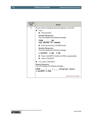 116             Modifying Cart Settings             Programming the Cart From the Cart




      (Contd)
       Step                                     Action

        17       Do you want to change the time that displays in the LCD?
                     If yes:
                         Press 2 (CHG).
                     System Response
                     The LCD displays the following message:
                     TIME _ _:_ _AM
                     USE KEYPAD TO CHANGE
                         Enter the new time in HH:MM format.
                     System Response
                     The LCD displays the following message:
                     1-ACCEPT, 2-AM, 3-PM
                         Press 1 (ACCEPT), 2 (AM) or 3 (PM), as appropriate.
                         Press 1 (ACCEPT).

                     If no, press 1 (ACCEPT).
                 System Response
                 The LCD displays the following message:
                 DATE _ _ / _ _ / _ _ [displays date]
                 1-ACCEPT 2-CHG

                                                              (Continued on next page)




                                                                            January 2004
 