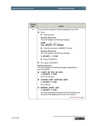 Programming the Cart From the Cart                                 Modifying Cart Settings              117




                             (Contd)
                              Step                                   Action

                               18      Do you want to change the date that displays in the LCD?
                                          If yes:
                                              Press 2 (CHG).
                                          System Response
                                          The LCD displays the following message:
                                          DATE _ _/_ _/_ _
                                          USE KEYPAD TO CHANGE
                                              Enter the new date in MM/DD/YY format.
                                          System Response
                                          The LCD displays the following message:
                                          1-ACCEPT, 2-CHG
                                              Press 1 (ACCEPT).

                                          If no, press 1 (ACCEPT).
                                       System Response
                                       The LCD displays the following messages depending on
                                       your cart options:
                                          LIGHT ON FOR XX MIN.
                                          1-ACCEPT 2-CHG
                                          Go to the next step.
                                          CUSTOM PORT SETTING XXX?
                                          1-ACCEPT 2-CHG
                                          Go to step 20.
                                          BEEPER LEVEL XXX
                                          1-ACCEPT 2-CHG
                                          You have proceeded through the end of the settings and
                                          are back at the beginning of the list. Go to Step 21.
                                                                                   (Continued on next page)




January 2004
 