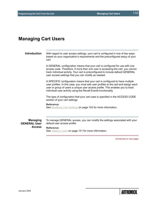 Programming the Cart From the Cart                                      Managing Cart Users               119




Managing Cart Users


      Introduction        With regard to user access settings, your cart is configured in one of two ways
                          based on your organization’s requirements and the preconfigured setup of your
                          cart.

                          A GENERAL configuration means that your cart is configured for use with one
                          access code. Therefore, if more than one user is accessing the cart, you cannot
                          track individual activity. Your cart is preconfigured to include default GENERAL
                          user access settings that you can modify as needed.

                          A SPECIFIC configuration means that your cart is configured to have multiple
                          user profiles. In this case, you must add user profiles to the cart and assign each
                          user or group of users a unique user access profile. This enables you to track
                          individual user activity using the Recall Events functionality.

                          The type of configuration that your cart uses is specified in the ACCESS CODE
                          section of your cart settings.
                          Reference
                          See Modifying Cart Settings on page 103 for more information.




      Managing            To manage GENERAL access, you can modify the settings associated with your
  GENERAL User            default user access profile.
        Access            Reference
                          See Adding a User on page 121 for more information.


                                                                                        (Continued on next page)




January 2004
 