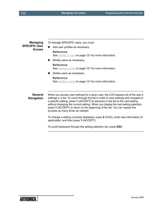 120                            Managing Cart Users                     Programming the Cart From the Cart




     Managing      To manage SPECIFIC users, you must:
 SPECIFIC User         Add user profiles as necessary.
       Access
                       Reference
                       See Adding a User on page 121 for more information.
                       Modify users as necessary.
                       Reference
                       See Adding a User on page 121 for more information.
                       Delete users as necessary.
                       Reference
                       See Adding a User on page 121 for more information.




        General    When you access user settings for a given user, the LCD displays all of the user’s
      Navigation   settings in a list. To move through the list in order to view settings and navigate to
                   a specific setting, press 1 (ACCEPT) to advance in the list to the next setting
                   without changing the current setting. When you display the last setting selection,
                   press 1 (ACCEPT) to return to the beginning of the list. You can repeat this
                   process as many times as needed.

                   To change a setting currently displayed, press 2 (CHG), enter new information (if
                   applicable), and then press 1 (ACCEPT).

                   To scroll backward through the setting selection list, press ESC.




                                                                                              January 2004
 