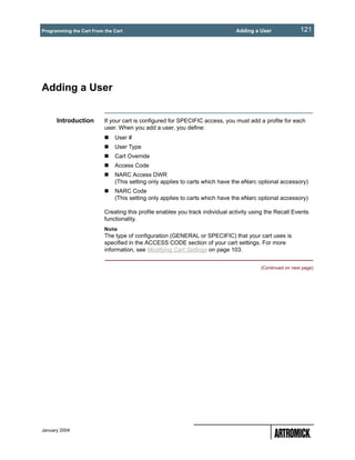 Programming the Cart From the Cart                                             Adding a User               121




Adding a User


      Introduction        If your cart is configured for SPECIFIC access, you must add a profile for each
                          user. When you add a user, you define:
                              User #
                              User Type
                              Cart Override
                              Access Code
                              NARC Access DWR
                              (This setting only applies to carts which have the eNarc optional accessory)
                              NARC Code
                              (This setting only applies to carts which have the eNarc optional accessory)

                          Creating this profile enables you track individual activity using the Recall Events
                          functionality.
                          Note
                          The type of configuration (GENERAL or SPECIFIC) that your cart uses is
                          specified in the ACCESS CODE section of your cart settings. For more
                          information, see Modifying Cart Settings on page 103.


                                                                                         (Continued on next page)




January 2004
 