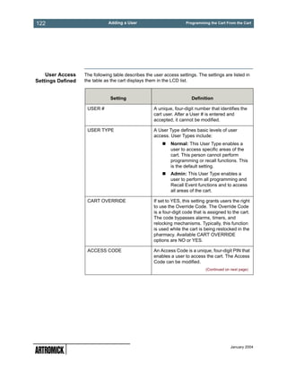 122                           Adding a User                          Programming the Cart From the Cart




    User Access    The following table describes the user access settings. The settings are listed in
Settings Defined   the table as the cart displays them in the LCD list.


                               Setting                                  Definition

                    USER #                           A unique, four-digit number that identifies the
                                                     cart user. After a User # is entered and
                                                     accepted, it cannot be modified.

                    USER TYPE                        A User Type defines basic levels of user
                                                     access. User Types include:
                                                             Normal: This User Type enables a
                                                             user to access specific areas of the
                                                             cart. This person cannot perform
                                                             programming or recall functions. This
                                                             is the default setting.
                                                             Admin: This User Type enables a
                                                             user to perform all programming and
                                                             Recall Event functions and to access
                                                             all areas of the cart.

                    CART OVERRIDE                    If set to YES, this setting grants users the right
                                                     to use the Override Code. The Override Code
                                                     is a four-digit code that is assigned to the cart.
                                                     The code bypasses alarms, timers, and
                                                     relocking mechanisms. Typically, this function
                                                     is used while the cart is being restocked in the
                                                     pharmacy. Available CART OVERRIDE
                                                     options are NO or YES.

                    ACCESS CODE                      An Access Code is a unique, four-digit PIN that
                                                     enables a user to access the cart. The Access
                                                     Code can be modified.
                                                                                (Continued on next page)




                                                                                              January 2004
 