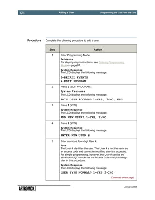 124                          Adding a User                          Programming the Cart From the Cart




      Procedure   Complete the following procedure to add a user.


                     Step                                     Action

                       1       Enter Programming Mode.
                               Reference
                               For step-by-step instructions, see Entering Programming
                               Mode on page 97.
                               System Response
                               The LCD displays the following message:
                               1-RECALL EVENTS
                               2-EDIT PROGRAM
                       2       Press 2 (EDIT PROGRAM).
                               System Response
                               The LCD displays the following message:
                               EDIT USER ACCESS? 1-YES, 2-NO, ESC
                       3       Press 1 (YES).
                               System Response
                               The LCD displays the following message:
                               ADD NEW USER? 1-YES, 2-NO
                       4       Press 1 (YES).
                               System Response
                               The LCD displays the following message:
                               ENTER NEW USER #
                       5       Enter a unique, four-digit User #.
                               Note
                               The User # identifies the user. The User # is not the same as
                               an access code and cannot be modified after it is accepted.
                               For simple programming, however, the User # can be the
                               same four-digit number as the Access Code that you assign
                               later in this procedure.
                               System Response
                               The LCD displays the following message:
                               USER TYPE NORMAL? 1-YES 2-CHG
                                                                              (Continued on next page)



                                                                                            January 2004
 