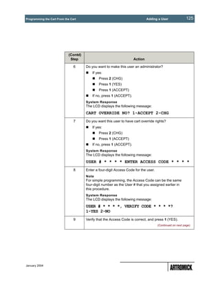 Programming the Cart From the Cart                                             Adding a User               125




                             (Contd)
                              Step                                    Action

                                6      Do you want to make this user an administrator?
                                           If yes:
                                               Press 2 (CHG)
                                               Press 1 (YES)
                                               Press 1 (ACCEPT)
                                           If no, press 1 (ACCEPT).
                                       System Response
                                       The LCD displays the following message:
                                       CART OVERRIDE NO? 1-ACCEPT 2-CHG
                                7      Do you want this user to have cart override rights?
                                           If yes:
                                               Press 2 (CHG)
                                               Press 1 (ACCEPT)
                                           If no, press 1 (ACCEPT).
                                       System Response
                                       The LCD displays the following message:
                                       USER # * * * * ENTER ACCESS CODE * * * *
                                8      Enter a four-digit Access Code for the user.
                                       Note
                                       For simple programming, the Access Code can be the same
                                       four-digit number as the User # that you assigned earlier in
                                       this procedure.
                                       System Response
                                       The LCD displays the following message:
                                       USER # * * * *, VERIFY CODE * * * *?
                                       1-YES 2-NO
                                9      Verify that the Access Code is correct, and press 1 (YES).
                                                                                      (Continued on next page)




January 2004
 