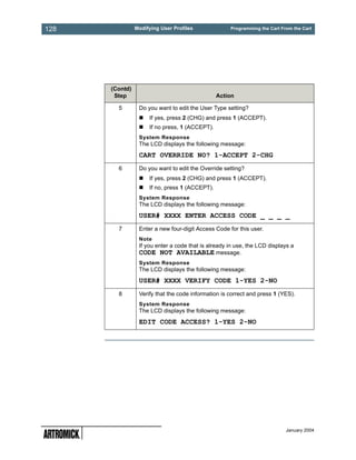 128             Modifying User Profiles              Programming the Cart From the Cart




      (Contd)
       Step                                     Action

        5        Do you want to edit the User Type setting?
                     If yes, press 2 (CHG) and press 1 (ACCEPT).
                     If no press, 1 (ACCEPT).
                 System Response
                 The LCD displays the following message:
                 CART OVERRIDE NO? 1-ACCEPT 2-CHG
        6        Do you want to edit the Override setting?
                     If yes, press 2 (CHG) and press 1 (ACCEPT).
                     If no, press 1 (ACCEPT).
                 System Response
                 The LCD displays the following message:
                 USER# XXXX ENTER ACCESS CODE _ _ _ _
        7        Enter a new four-digit Access Code for this user.
                 Note
                 If you enter a code that is already in use, the LCD displays a
                 CODE NOT AVAILABLE message.
                 System Response
                 The LCD displays the following message:
                 USER# XXXX VERIFY CODE 1-YES 2-NO
        8        Verify that the code information is correct and press 1 (YES).
                 System Response
                 The LCD displays the following message:
                 EDIT CODE ACCESS? 1-YES 2-NO




                                                                            January 2004
 