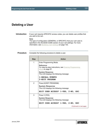 Programming the Cart From the Cart                                            Deleting a User              131




Deleting a User


      Introduction        If your cart requires SPECIFIC access codes, you can delete user profiles that
                          you add to the cart.
                          Note
                          The type of configuration (GENERAL or SPECIFIC) that your cart uses is
                          specified in the ACCESS CODE section of your cart settings. For more
                          information, see Modifying Cart Settings on page 103.




        Procedure         Complete the following procedure to delete a user.


                              Step                                   Action

                                 1     Enter Programming Mode.
                                       Reference
                                       For step-by-step instructions, see Entering Programming
                                       Mode on page 97.
                                       System Response
                                       The LCD displays the following message:
                                       1-RECALL EVENTS
                                       2-EDIT PROGRAM
                                 2     Press 2 (EDIT PROGRAM).
                                       System Response
                                       The LCD displays the following message:
                                       EDIT USER ACCESS? 1-YES, 2-NO, ESC
                                 3     Press 1 (YES).
                                       System Response
                                       The LCD displays the following message:
                                       EDIT CODE ACCESS? 1-YES, 2-NO, ESC
                                                                                      (Continued on next page)




January 2004
 
