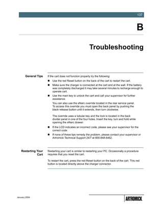-137
                                                                                                        137



                                                                                                        B
                                                            Troubleshooting



       General Tips   If the cart does not function properly try the following:
                          Use the red Reset button on the back of the cart to restart the cart.
                          Make sure the charger is connected at the cart and at the wall. If the battery
                          was completely discharged it may take several minutes to recharge enough to
                          operate cart.
                          Use the main key to unlock the cart and call your supervisor for further
                          assistance.
                          You can also use the eNarc override located in the rear service panel.
                          To access this override you must open the back panel by pushing the
                          black release button until it extends, then turn clockwise.

                          The override uses a tubular key and the lock is located in the back
                          divider panel in one of the four holes. Insert the key, turn and hold while
                          opening the eNarc drawer.
                          If the LCD indicates an incorrect code, please see your supervisor for the
                          correct code.
                          If none of these tips remedy the problem, please contact your supervisor or
                          Artromick Technical Support 24/7 at 800-848-6462.




   Restarting Your    Restarting your cart is similar to restarting your PC. Occasionally a procedure
              Cart    requires that you reset the cart.

                      To restart the cart, press the red Reset button on the back of the cart. This red
                      button is located directly above the charger connector.




January 2004
 