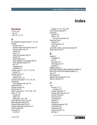 Avalo AC Medication Cart Host Software Manual




                                                                          Index
Symbols                                   setting 24, 26, 104, 105
                                        Auto Secure setting 69
*.crt 39, 58
                                        AutoLock
*.log 39
                                          system 24
*.usr 39, 73, 79
                                          timer 4, 26
                                            and cart movement 26
A                                       AutoLock timer
AC Systems Support Panel 7, 23, 46        activity 26
access                                    relock process 26
  access card 17                          using 26
  Access Code and Access Card 18        automatic relock, narcotics drawers 28
  Access Code only 16                   Avalo Cart Host 42
  alarms 20
  cart 4, 15                            B
  code and access card 18
                                        battery 4
  denied 19
                                          charging 22
  Host software 42
                                          low 32
  Host software cart settings file 66
                                          low power 22
  Host software log file 54
                                          recharge time 23
  key 19
                                          testing 22
  messages 20
                                        Battery button 5
  problems 19
                                        BATTERY NEEDS RECHARGED SOON 22
access card 4, 9, 15, 17, 18, 20
                                        BATTERY STATUS UNAVAILABLE 22
  denied 19
                                        baud 47
access code 4, 9
                                        Baud Rate 62
  incorrect 19
  setting 106, 122                      beeper level setting 60, 103
Access Code field 74, 75, 76, 86        Bits per Second 47
accessing
  Host software user file 79            C
Active field 85                         cart
activity monitor 26                       access 4, 15
Add Group 82                                 problems 19
Admin user role 8, 73, 83, 86, 122        access methods 15
alarm 19, 24                              access with code only 16
  access 20                               activity tracking 4
  eNarc 28                                auto secure 4
  setting 60, 104, 105                    components 4
Alarm Enable check box 60                 controls 4
Alarm/Beeper setting 69                   features 4
Allowed drop-down list 59                 modifying settings 108
Always Required check box 61              movement 26
audit tracking 99                         reading the 80
auto secure                               secure function 24
  function 4                              settings 4


January 2004
 