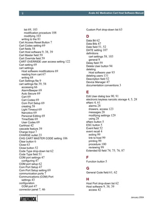 ii                                         Avalo AC Medication Cart Host Software Manual




    list 69, 103                        Custom Port drop-down list 63
    modification procedure 108
    modifying 103                       D
  writing to the 81
                                        Data Bit 62
Cart Access Reset Button 7
                                        Data Bits 47
Cart Codes setting 69
                                        Date field 51, 52
Cart fields 58
                                        DATE setting 107
Cart Host software 9, 38, 39
                                        definitions
Cart Master field 59                      cart settings 58, 103
Cart Override field 59
                                          general 9
CART OVERRIDE user access setting 122
                                        Delay field 59
Cart setting 69
                                        Delete User button 94
cart settings
                                        deleting
  Host software modifications 69
                                          Host software user 93
  reading from cart 67
                                        deleting users 131
  writing 68
                                        Description field 52
Cart Settings file 9
                                        Device Manager 47
cart settings file 39, 58
                                        documentation conventions 3
  accessing 66
  Alarm/Beeper 69
  Auto Secure 69                        E
  Cart 69                               Edit User dialog box 90, 91
  Cart Codes 69                         electronic keyless narcotic storage 4, 5, 28
  Com Port Setup 69                     eNarc 4, 61
  creating 58                             alarms 28
  Light Timeout 69                        drawers, access 123
  Narcotics 69                            messages 28
  Personal Editing 69                     modifying settings 129
  Time/Date 69                            using 28
  User Codes 69                         eNarc button 5
CartHost 42                             ESC button 5
cascade feature 39                      Event field 52
Charge Input 7                          event recall 4
CHARGE outlet 23                          exiting 99
CHG CART MASTER CODE setting 106          link to host 99
Clear button 6                            printing 99
Close 63                                  procedure 100
Close button 52                           reviewing 99
Code Type drop-down list 62             Extended ID field 74, 75, 76, 87
Code Type field 51
COM port settings 47                    F
  configuring 47                        Function button 5
COM port setup 62
Com Port Setup 47
Com Port Setup setting 69
                                        G
communication ports 7                   General Code field 61, 62
Communications (COM) Port
  settings 43                           H
configuration                           Host Port drop-down list 62
  COM port 47                           Host software 9, 38, 39
connector panel 7, 46                    access 42

                                                                              January 2004
 
