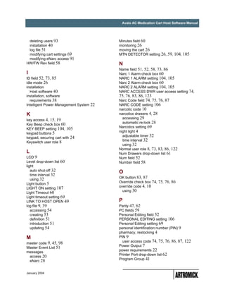 Avalo AC Medication Cart Host Software Manual




 deleting users 93                       Minutes field 60
 installation 40                         monitoring 26
 log file 51                             moving the cart 26
 modifying cart settings 69              MTN DETECTOR setting 26, 59, 104, 105
 modifying eNarc access 91
HW/FW Rev field 58                       N
                                         Name field 51, 52, 58, 73, 86
I                                        Narc 1 Alarm check box 60
ID field 52, 73, 85                      NARC 1 ALARM setting 104, 105
idle mode 26                             Narc 2 Alarm check box 60
installation                             NARC 2 ALARM setting 104, 105
   Host software 40                      NARC ACCESS DWR user access setting 74,
installation, software                   75, 76, 83, 86, 123
   requirements 38                       Narc Code field 74, 75, 76, 87
Intelligent Power Management System 22   NARC CODE setting 106
                                         narcotic code 10
K                                        narcotics drawers 4, 28
                                           accessing 29
key access 4, 15, 19
                                           automatic re-lock 28
Key Beep check box 60
                                         Narcotics setting 69
KEY BEEP setting 104, 105
                                         night light 4
keypad buttons 5
                                           adjustable timer 32
keypad, securing cart with 24
                                           time interval 32
Keyswitch user role 8
                                           using 32
                                         Normal user role 8, 73, 83, 86, 122
L                                        Num Drawers drop-down list 61
LCD 9                                    Num field 52
Level drop-down list 60                  Number field 58
light
   auto shut-off 32                      O
   time interval 32
   using 32                              OK button 83, 87
Light button 5                           Override check box 74, 75, 76, 86
LIGHT ON setting 107                     override code 4, 10
Light Timeout 60                           using 30
Light timeout setting 69
LINK TO HOST OPEN 49                     P
log file 9, 39                           Parity 47, 62
   accessing 54                          PC fields 59
   creating 53                           Personal Editing field 52
   definition 51                         PERSONAL EDITING setting 106
   introduction 51                       Personal Editing setting 69
   updating 54                           personal identification number (PIN) 9
                                         pharmacy, restocking 4
M                                        PIN 9
                                           user access code 74, 75, 76, 86, 87, 122
master code 9, 45, 98
                                         Power Output 7
Master Event List 51
                                         power requirements 22
messages
                                         Printer Port drop-down list 62
 access 20
                                         Program Group 41
 eNarc 28


January 2004
 